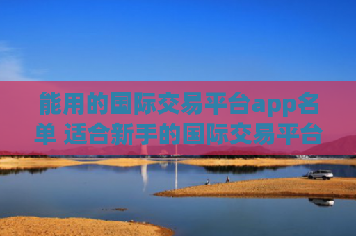 能用的国际交易平台app名单 适合新手的国际交易平台介绍