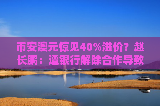 币安澳元惊见40%溢价？赵长鹏：遭银行解除合作导致撤交易对