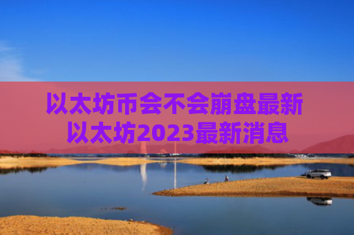 以太坊币会不会崩盘最新 以太坊2023最新消息