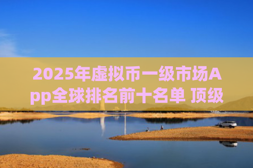 2025年虚拟币一级市场App全球排名前十名单 顶级投资平台推荐