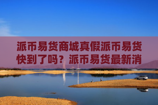 派币易货商城真假派币易货快到了吗？派币易货最新消息！