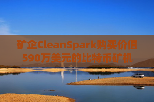 矿企CleanSpark购买价值590万美元的比特币矿机