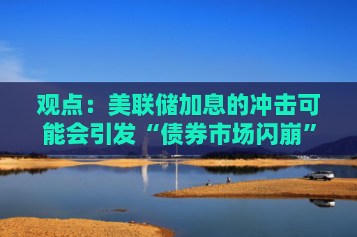 观点：美联储加息的冲击可能会引发“债券市场闪崩”