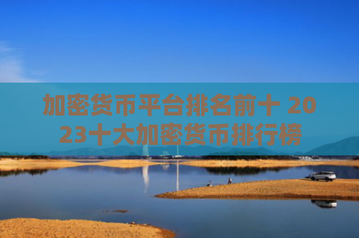 加密货币平台排名前十 2023十大加密货币排行榜