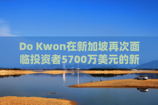 Do Kwon在新加坡再次面临投资者5700万美元的新诉讼