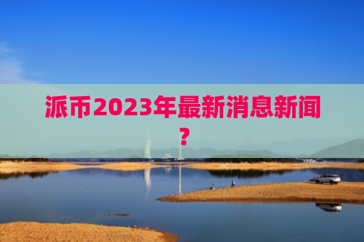 派币2023年最新消息新闻？