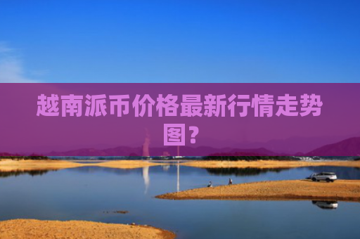 越南派币价格最新行情走势图？