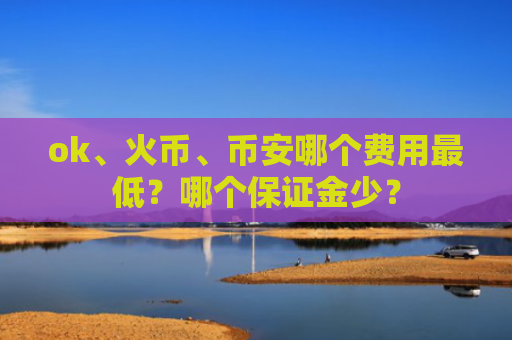 ok、火币、币安哪个费用最低？哪个保证金少？