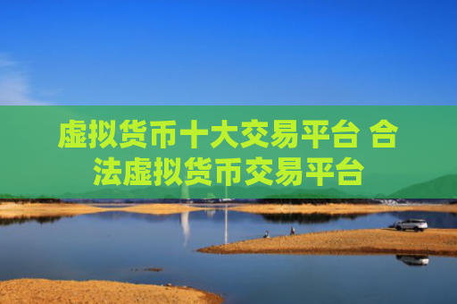 虚拟货币十大交易平台 合法虚拟货币交易平台