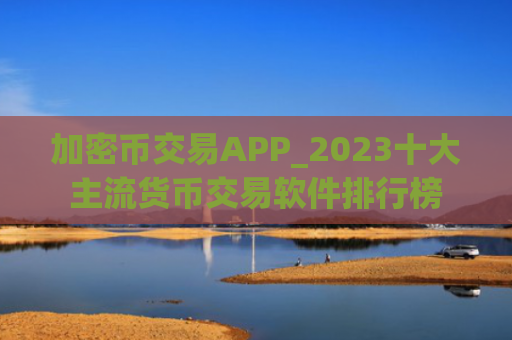加密币交易APP_2023十大主流货币交易软件排行榜