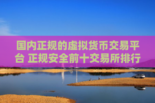 国内正规的虚拟货币交易平台 正规安全前十交易所排行