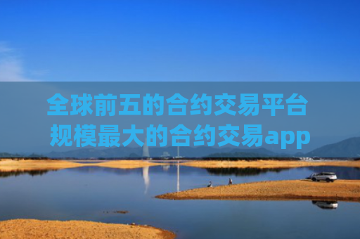 全球前五的合约交易平台 规模最大的合约交易app