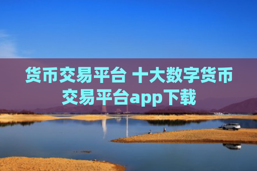 货币交易平台 十大数字货币交易平台app下载