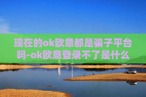 现在的ok欧意都是骗子平台吗-ok欧意登录不了是什么原因-