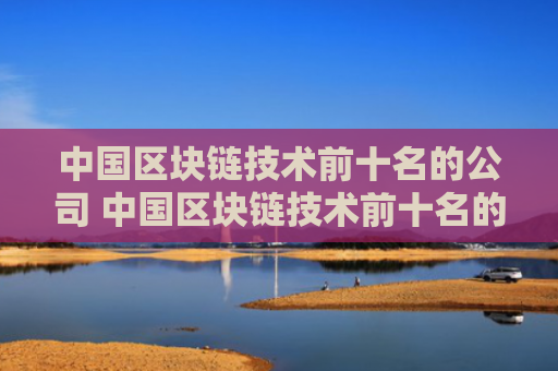 中国区块链技术前十名的公司 中国区块链技术前十名的公司有哪些