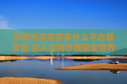比特币买空买多什么平台最安全 买入比特币做空全世界