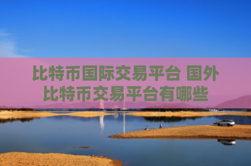 比特币国际交易平台 国外比特币交易平台有哪些
