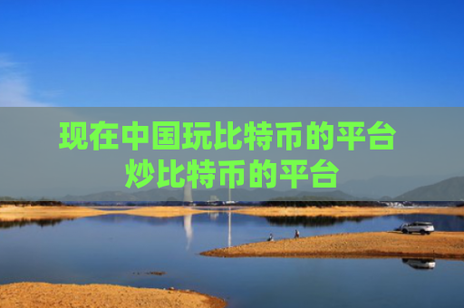 现在中国玩比特币的平台 炒比特币的平台