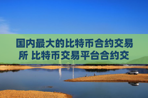 国内最大的比特币合约交易所 比特币交易平台合约交易排行