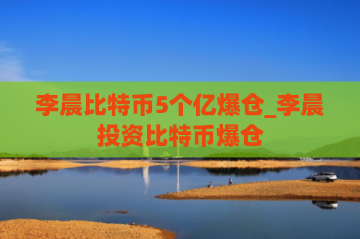 李晨比特币5个亿爆仓_李晨投资比特币爆仓