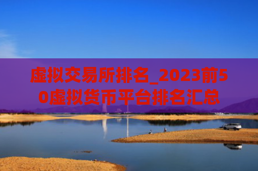 虚拟交易所排名_2023前50虚拟货币平台排名汇总