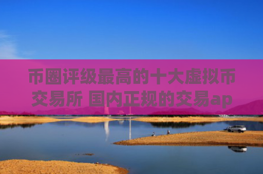 币圈评级最高的十大虚拟币交易所 国内正规的交易app排行