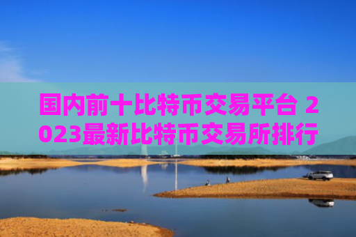 国内前十比特币交易平台 2023最新比特币交易所排行