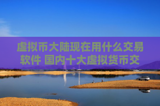 虚拟币大陆现在用什么交易软件 国内十大虚拟货币交易平台