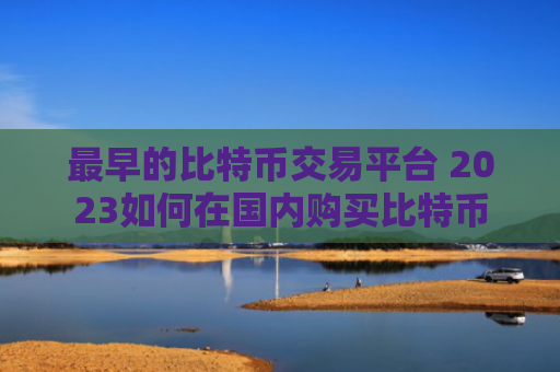 最早的比特币交易平台 2023如何在国内购买比特币