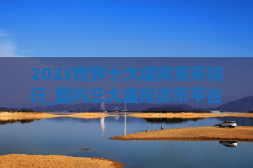 2023世界十大虚拟货币排行_国内三大虚拟货币平台排行榜