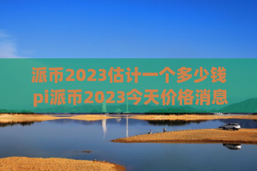 派币2023估计一个多少钱 pi派币2023今天价格消息
