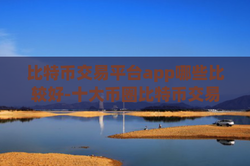 比特币交易平台app哪些比较好-十大币圈比特币交易所
