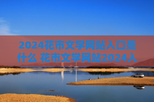2024花市文学网站入口是什么 花市文学网站2024入口大全分享
