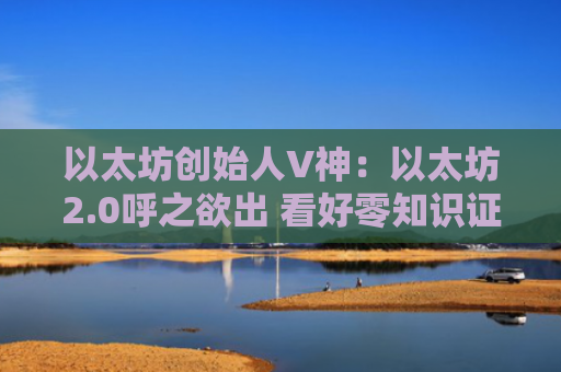 以太坊创始人V神：以太坊2.0呼之欲出 看好零知识证明