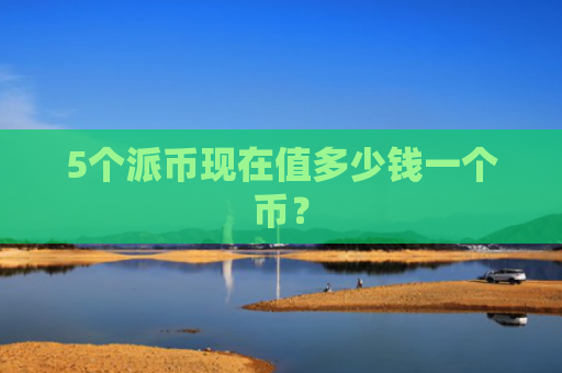 5个派币现在值多少钱一个币？