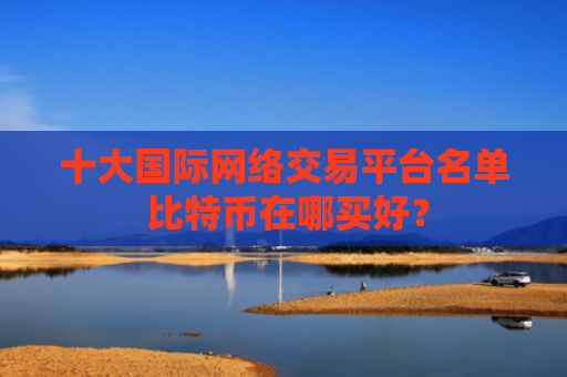 十大国际网络交易平台名单 比特币在哪买好？