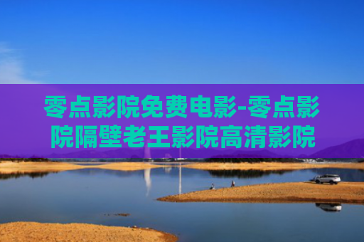 零点影院免费电影-零点影院隔壁老王影院高清影院