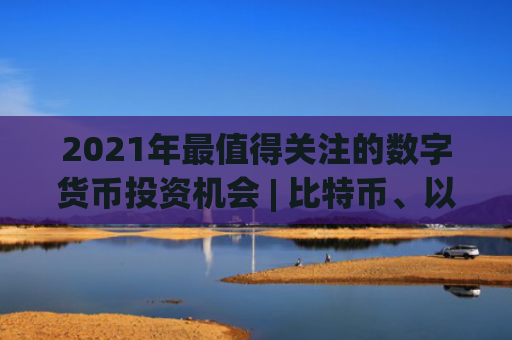 2021年最值得关注的数字货币投资机会 | 比特币、以太坊等十大潜力币种全面解析