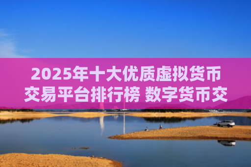 2025年十大优质虚拟货币交易平台排行榜 数字货币交易必备指南