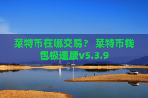 莱特币在哪交易？ 莱特币钱包极速版v5.3.9