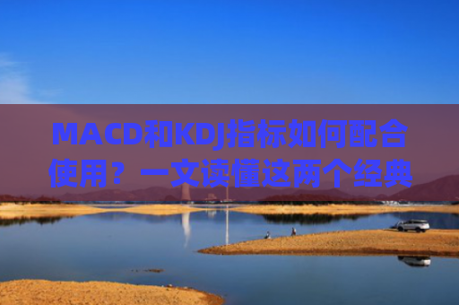 MACD和KDJ指标如何配合使用？一文读懂这两个经典技术指标的实战应用