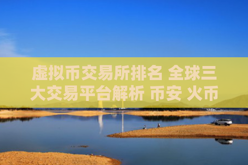 虚拟币交易所排名 全球三大交易平台解析 币安 火币 OKX 详细介绍