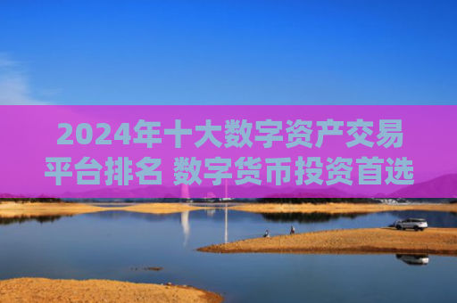 2024年十大数字资产交易平台排名 数字货币投资首选平台推荐