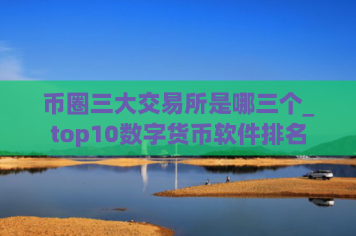 币圈三大交易所是哪三个_top10数字货币软件排名