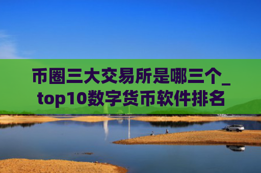 币圈三大交易所是哪三个_top10数字货币软件排名