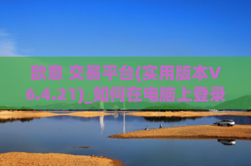 欧意 交易平台(实用版本V6.4.21)_如何在电脑上登录欧意