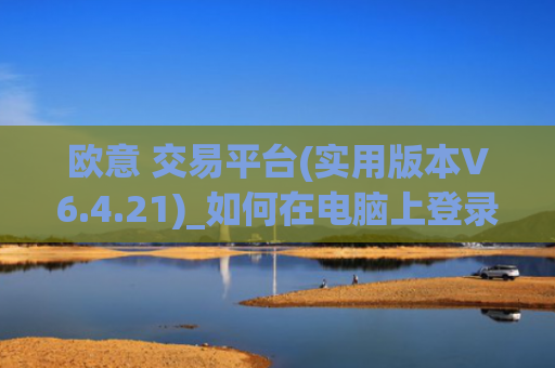 欧意 交易平台(实用版本V6.4.21)_如何在电脑上登录欧意
