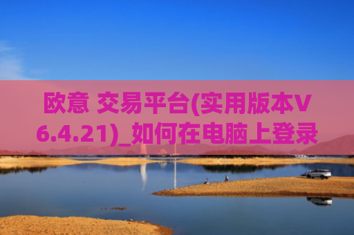欧意 交易平台(实用版本V6.4.21)_如何在电脑上登录欧意
