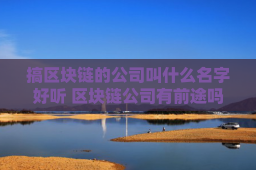 搞区块链的公司叫什么名字好听 区块链公司有前途吗