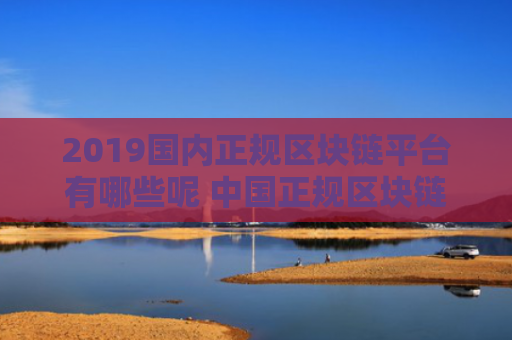 2019国内正规区块链平台有哪些呢 中国正规区块链赚钱平台有哪些